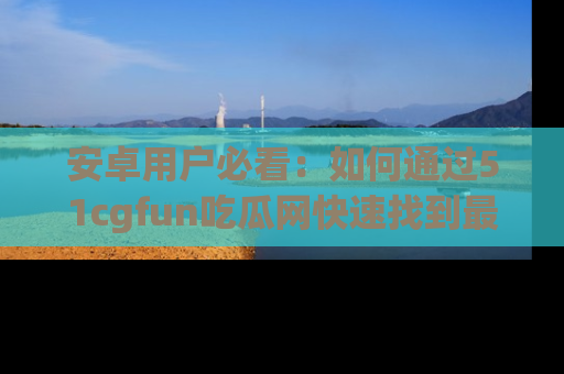 安卓用户必看：如何通过51cgfun吃瓜网快速找到最新链接？