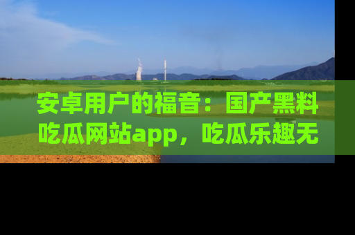 安卓用户的福音：国产黑料吃瓜网站app，吃瓜乐趣无穷尽！