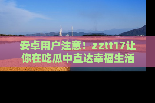 安卓用户注意！zztt17让你在吃瓜中直达幸福生活