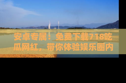 安卓专属：免费下载718吃瓜网红，带你体验娱乐圈内幕