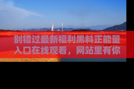 别错过最新福利黑料正能量入口在线观看，网站里有你想看的所有秘密！