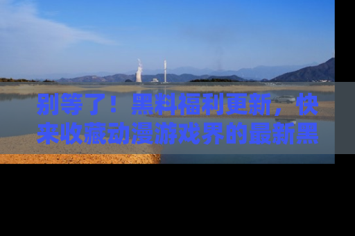 别等了！黑料福利更新，快来收藏动漫游戏界的最新黑料吧！