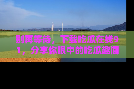 别再等待，下载吃瓜在线91，分享你眼中的吃瓜趣闻吧！