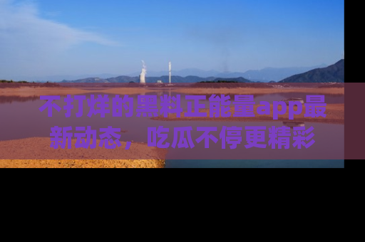不打烊的黑料正能量app最新动态，吃瓜不停更精彩