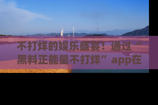 不打烊的娱乐盛宴！通过“黑料正能量不打烊”app在线观看最新内容，链接在此，不容错过！