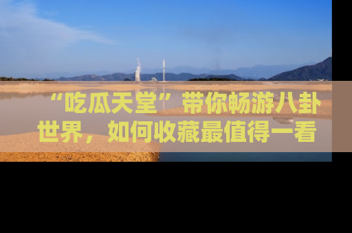 “吃瓜天堂”带你畅游八卦世界,如何收藏最值得一看的趣闻?