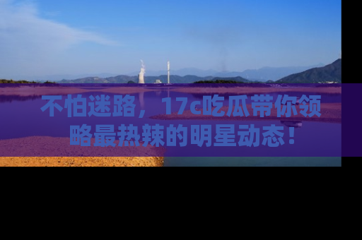 不怕迷路，17c吃瓜带你领略最热辣的明星动态！