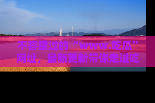 不容错过的“www.吃瓜”网址，最新更新带你走进吃瓜新时尚