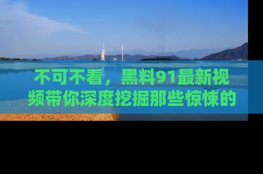 不可不看，黑料91最新视频带你深度挖掘那些惊悚的黑料内幕！