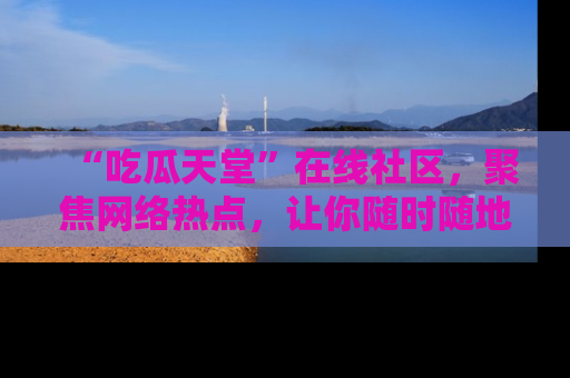 “吃瓜天堂”在线社区,聚焦网络热点,让你随时随地吃瓜不停