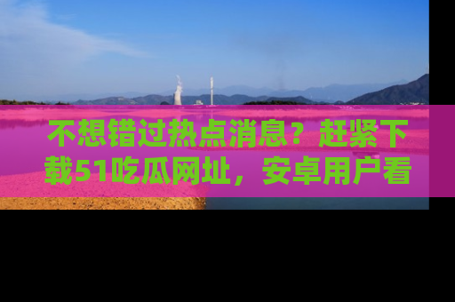 不想错过热点消息？赶紧下载51吃瓜网址，安卓用户看这边！