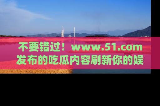不要错过！www.51.com发布的吃瓜内容刷新你的娱乐认知