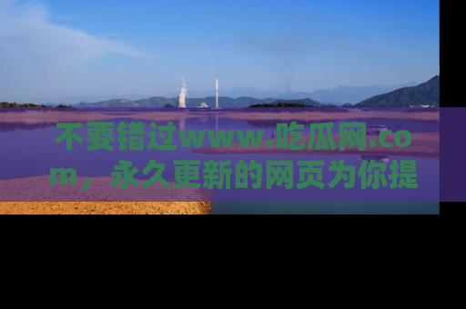 不要错过www.吃瓜网.com，永久更新的网页为你提供吃瓜盛宴！