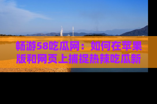 畅游58吃瓜网：如何在苹果版和网页上捕捉热辣吃瓜新闻？