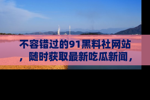 不容错过的91黑料社网站，随时获取最新吃瓜新闻，留意91黑料社的动态更新！