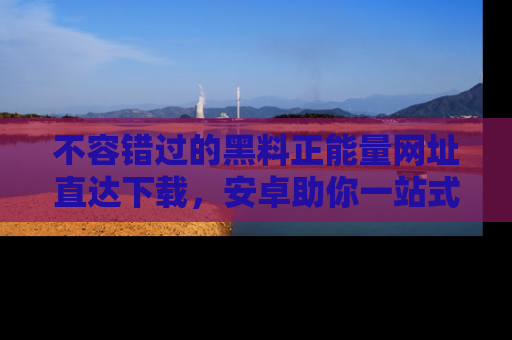 不容错过的黑料正能量网址直达下载，安卓助你一站式吃瓜体验！
