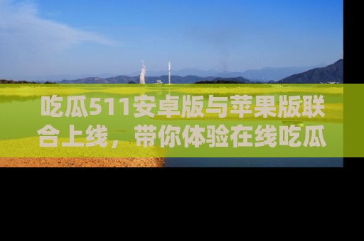 吃瓜511安卓版与苹果版联合上线，带你体验在线吃瓜新天地