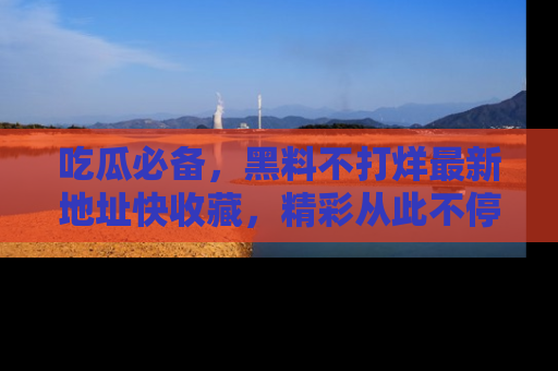 吃瓜必备，黑料不打烊最新地址快收藏，精彩从此不停！