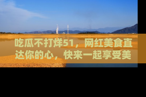 吃瓜不打烊51，网红美食直达你的心，快来一起享受美好时光！