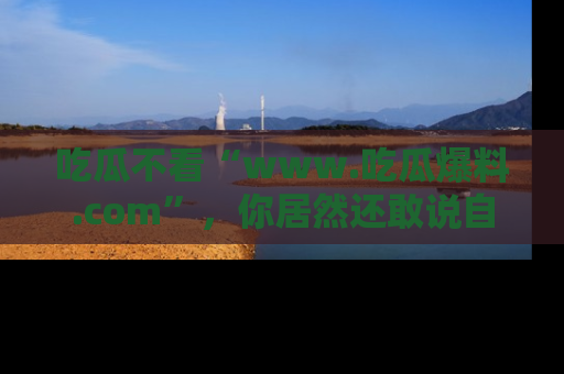 吃瓜不看“www.吃瓜爆料.com”，你居然还敢说自己是吃瓜群众？