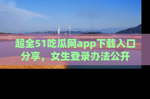 超全51吃瓜网app下载入口分享，女生登录办法公开