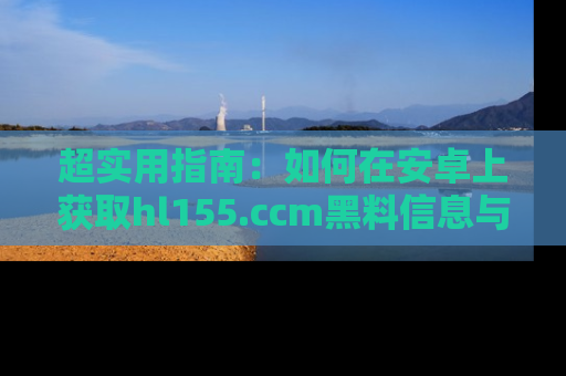 超实用指南：如何在安卓上获取hl155.ccm黑料信息与技巧