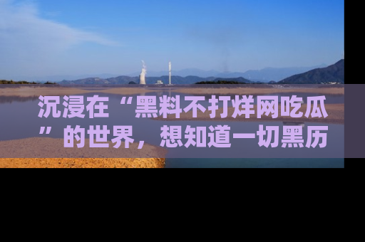 沉浸在“黑料不打烊网吃瓜”的世界，想知道一切黑历史与内幕信息的网站！