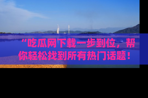 “吃瓜网下载一步到位,帮你轻松找到所有热门话题!”网址:www.chiguaw.com