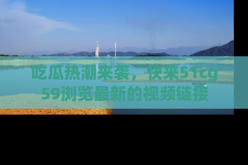 吃瓜热潮来袭，快来51cg59浏览最新的视频链接