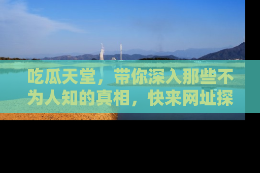 吃瓜天堂，带你深入那些不为人知的真相，快来网址探索吧！