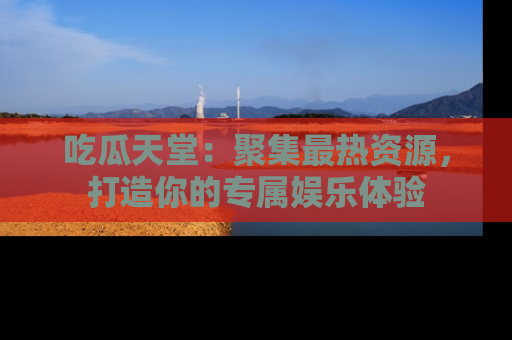 吃瓜天堂：聚集最热资源，打造你的专属娱乐体验