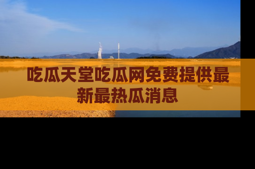 吃瓜天堂吃瓜网免费提供最新最热瓜消息