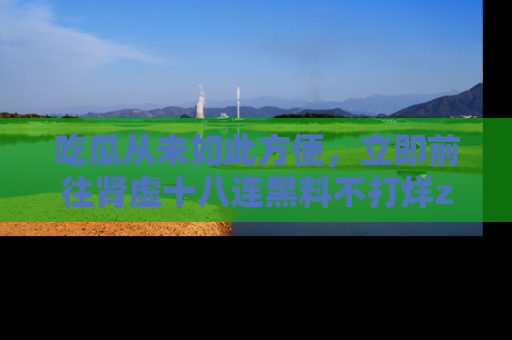 吃瓜从未如此方便，立即前往肾虚十八连黑料不打烊zzzttt，发现更多精彩，地址在这里！