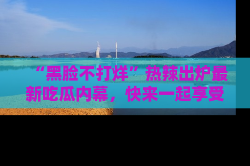 “黑脸不打烊”热辣出炉最新吃瓜内幕,快来一起享受这份乐趣吧!