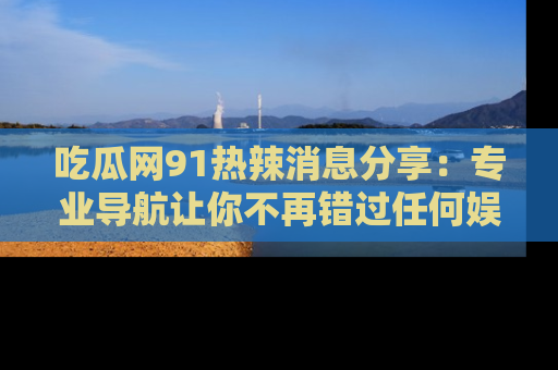 吃瓜网91热辣消息分享：专业导航让你不再错过任何娱乐八卦