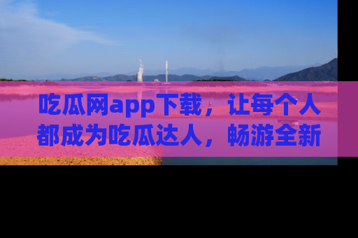 吃瓜网app下载，让每个人都成为吃瓜达人，畅游全新网页！