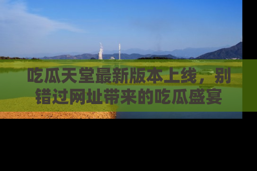 吃瓜天堂最新版本上线，别错过网址带来的吃瓜盛宴
