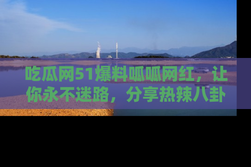 吃瓜网51爆料呱呱网红，让你永不迷路，分享热辣八卦速递！