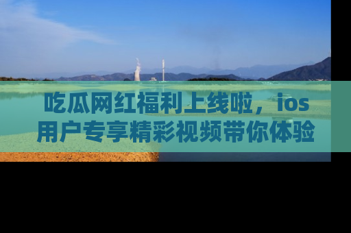 吃瓜网红福利上线啦，ios用户专享精彩视频带你体验乐趣！