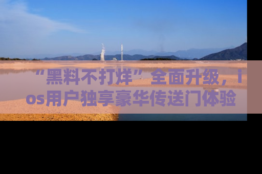 “黑料不打烊”全面升级,ios用户独享豪华传送门体验!