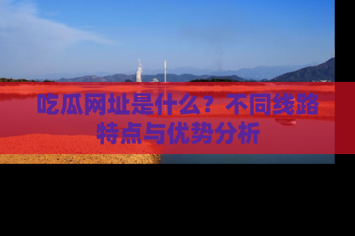 吃瓜网址是什么？不同线路特点与优势分析