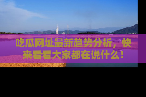 吃瓜网址最新趋势分析，快来看看大家都在说什么！