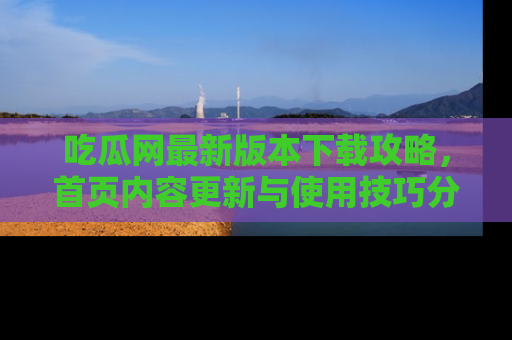 吃瓜网最新版本下载攻略，首页内容更新与使用技巧分享