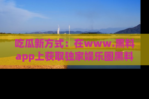 吃瓜新方式：在www.黑料app上获取独家娱乐圈黑料信息