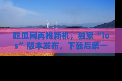 吃瓜网再推新机，独家“ios”版本发布，下载后第一时间获取热点吃瓜信息！