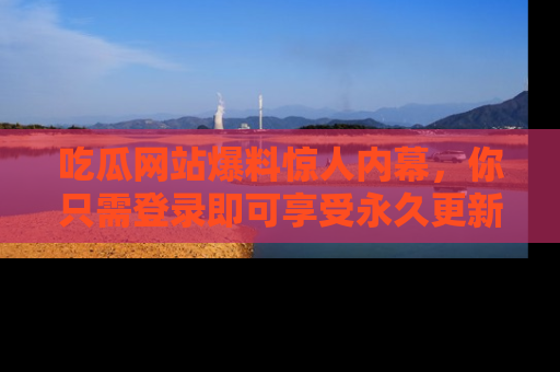 吃瓜网站爆料惊人内幕，你只需登录即可享受永久更新服务！
