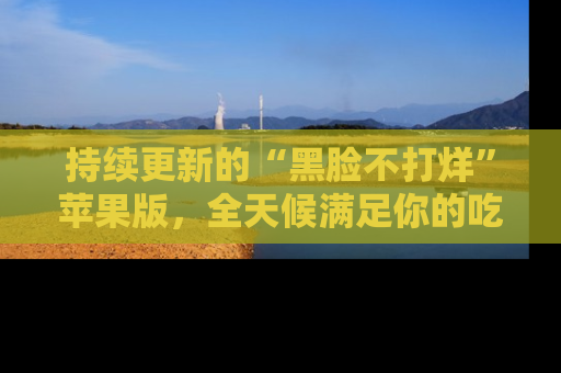 持续更新的“黑脸不打烊”苹果版，全天候满足你的吃瓜需求！