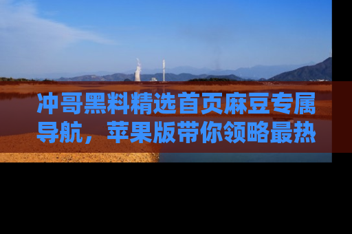 冲哥黑料精选首页麻豆专属导航，苹果版带你领略最热的黑料故事