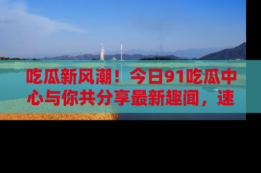吃瓜新风潮！今日91吃瓜中心与你共分享最新趣闻，速来点击入口看看吧！