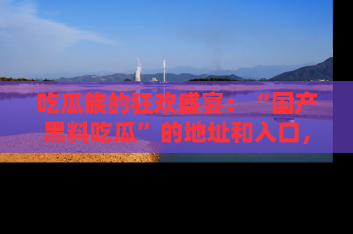 吃瓜族的狂欢盛宴：“国产黑料吃瓜”的地址和入口，让你尽情享受流行文化！